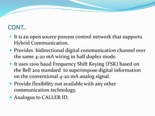 CONT..
 It is an open source process control network that supports
Hybrid Communication.
 Provides bidirectional digital communication channel over
the same 4-20 mA wiring in half duplex mode.
 It uses 1200 baud Frequency Shift Keying (FSK) based on
the Bell 202 standard to superimpose digital information
on the conventional 4-20 mA analog signal.
 Provide flexibility not available with any other
communication technology.
 Analogus to CALLER ID.
 