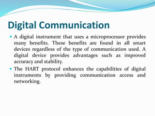 Digital Communication
 A digital instrument that uses a microprocessor provides
many benefits. These benefits are found in all smart
devices regardless of the type of communication used. A
digital device provides advantages such as improved
accuracy and stability.
 The HART protocol enhances the capabilities of digital
instruments by providing communication access and
networking.
 