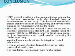 CONCLUSION
 HART protocol provides a unique communication solution that
is backward compatible with the installed base of
instrumentation in use today. This backward compatibility
ensures that investments in existing cabling and current control
strategies will remain secure well into the future.
 The HART communication protocol is based on the Bell 202
telephone communication standard and operates using the
frequency shift keying (FSK) principle. The digital signal is made
up of two frequencies— 1,200 Hz and 2,200 Hz representing bits
1 and 0, respectively.
 Versatile-It continuously validates the integrity of control
information.
 It ensures accuracy of system data and detect any deviation
between device and system.
 It gives additional information in multi variable devices.
 
