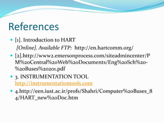 References
 [1]. Introduction to HART
[Online]. Available FTP: http://en.hartcomm.org/
 [2].http://www2.emersonprocess.com/siteadmincenter/P
M%20Central%20Web%20Documents/Eng%20Sch%20-
%20Buses%20201.pdf
 3. INSTRUMENTATION TOOL
http://instrumentationtools.com
 4.http://een.iust.ac.ir/profs/Shahri/Computer%20Buses_8
4/HART_new%20Doc.htm
 