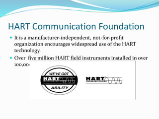HART Communication Foundation
 It is a manufacturer-independent, not-for-profit
organization encourages widespread use of the HART
technology.
 Over five million HART field instruments installed in over
100,000 plants worldwide.
 