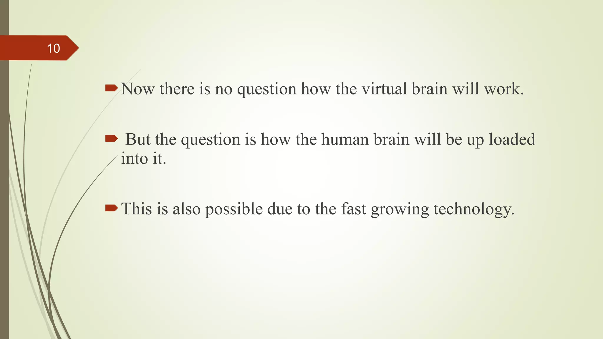 Now there is no question how the virtual brain will work.
 But the question is how the human brain will be up loaded
into it.
This is also possible due to the fast growing technology.
10
 