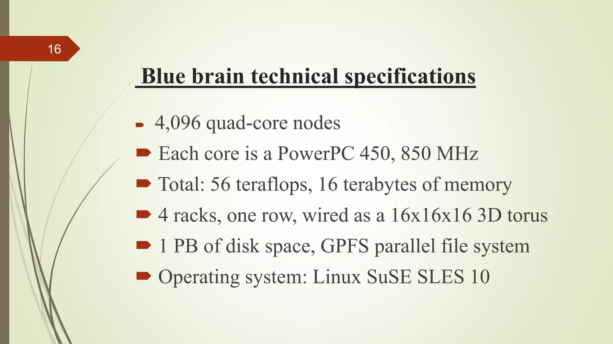 Blue brain technical specifications
16
 4,096 quad-core nodes
 Each core is a PowerPC 450, 850 MHz
 Total: 56 teraflops, 16 terabytes of memory
 4 racks, one row, wired as a 16x16x16 3D torus
 1 PB of disk space, GPFS parallel file system
 Operating system: Linux SuSE SLES 10
 