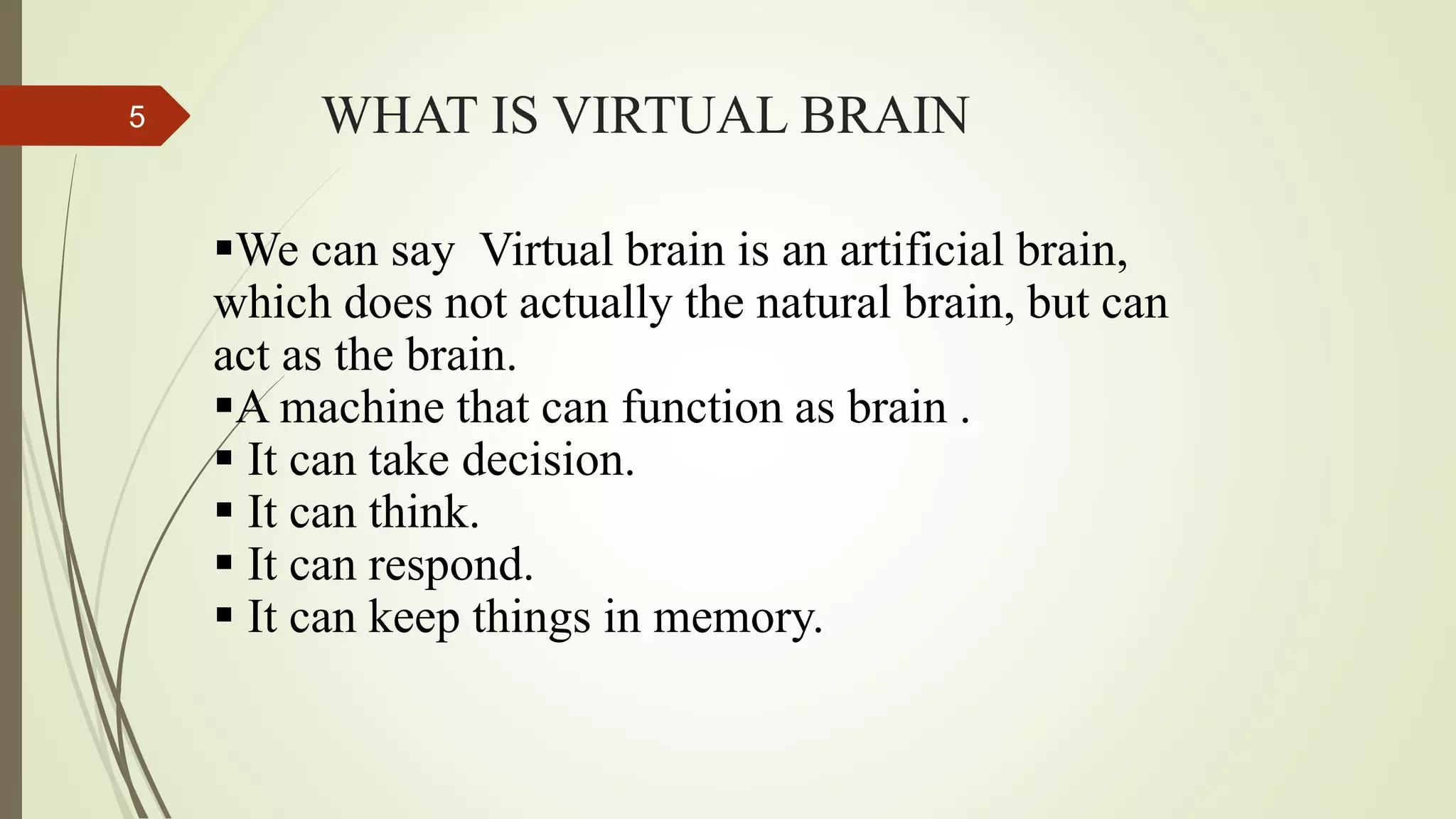 WHAT IS VIRTUAL BRAIN5
We can say Virtual brain is an artificial brain,
which does not actually the natural brain, but can
act as the brain.
A machine that can function as brain .
 It can take decision.
 It can think.
 It can respond.
 It can keep things in memory.
 