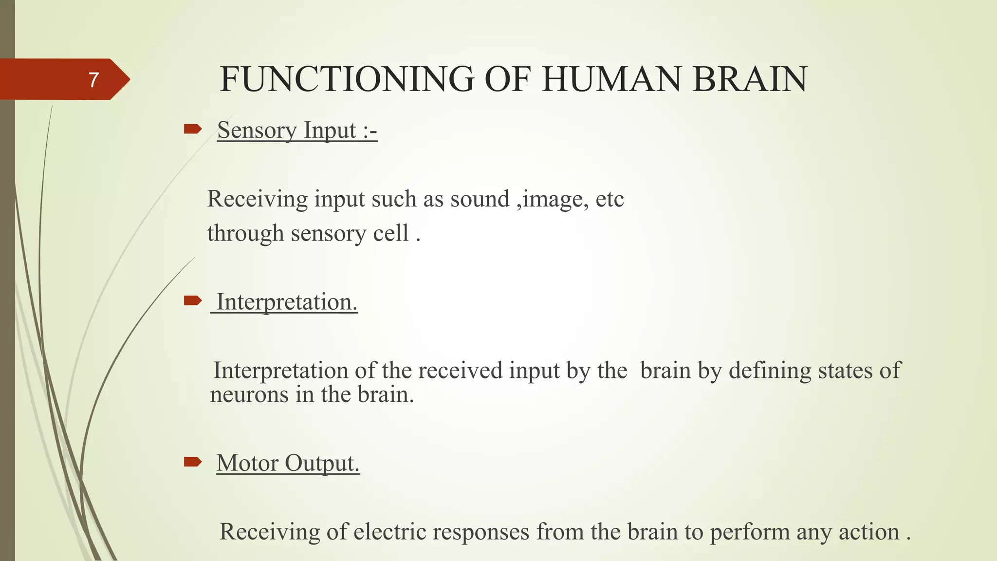 FUNCTIONING OF HUMAN BRAIN7
 Sensory Input :-
Receiving input such as sound ,image, etc
through sensory cell .
 Interpretation.
Interpretation of the received input by the brain by defining states of
neurons in the brain.
 Motor Output.
Receiving of electric responses from the brain to perform any action .
 