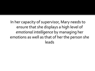 In her capacity of supervisor, Mary needs to
ensure that she displays a high level of
emotional intelligence by managing her
emotions as well as that of her the person she
leads
 