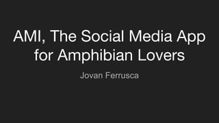 AMI, The Social Media App
for Amphibian Lovers
Jovan Ferrusca
 