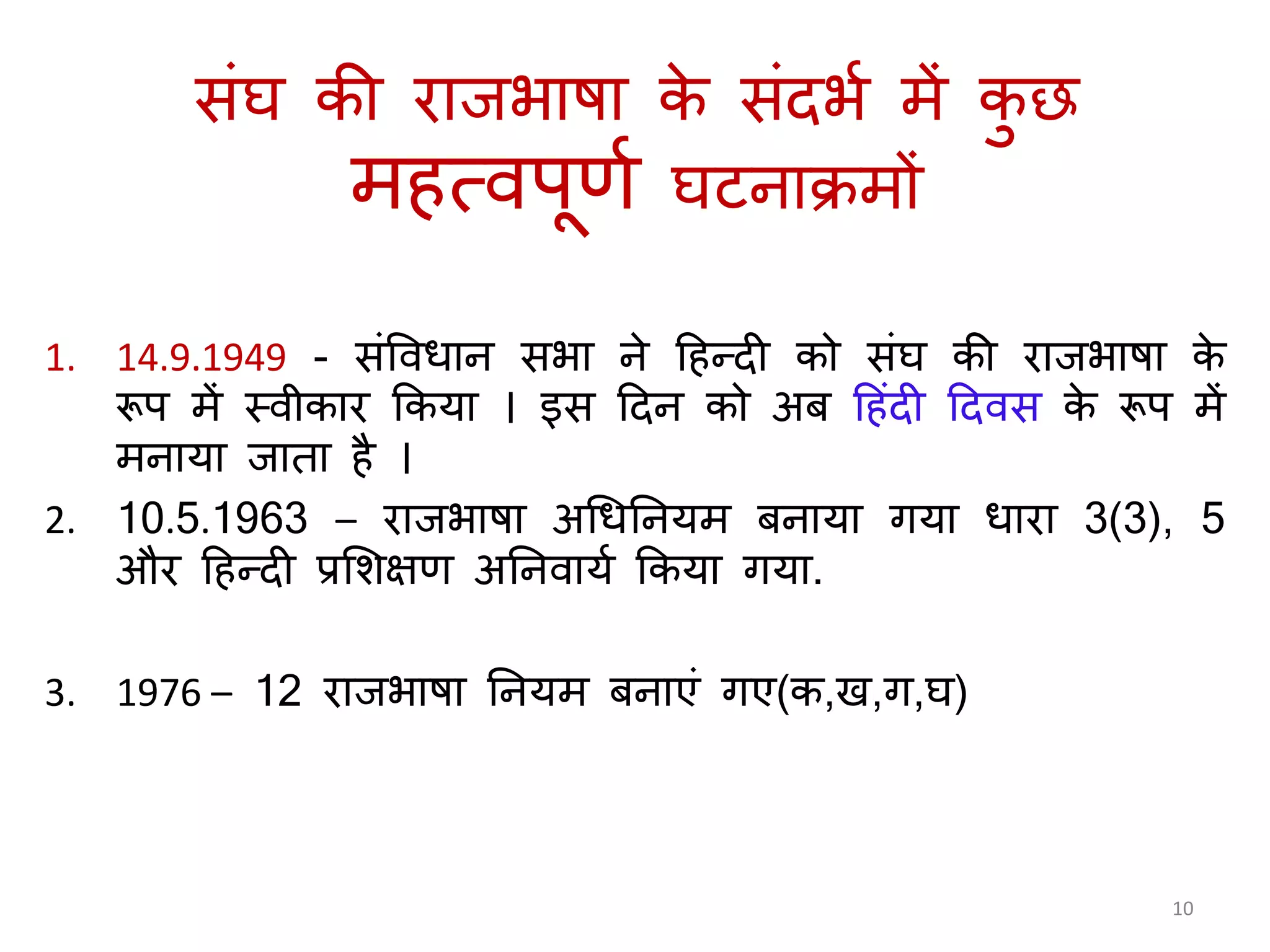 सिंघ की रािभाषा के सिंदभय में कु छ
म त्वपूणय घटनाक्रमों
1. 14.9.1949 - सिंववधान सभा ने ह न्दी को सिंघ की रािभाषा के
रूप में स्वीकार ककर्ा । इस हदन को अब ह िंदी हदवस के रूप में
मनार्ा िाता ै ।
2. 10.5.1963 – रािभाषा अगधतनर्म बनार्ा िर्ा धारा 3(3), 5
और ह न्दी प्रलशक्षण अतनवार्य ककर्ा िर्ा.
3. 1976 – 12 रािभाषा तनर्म बनाएिं िए(क,ख,ि,घ)
10
 