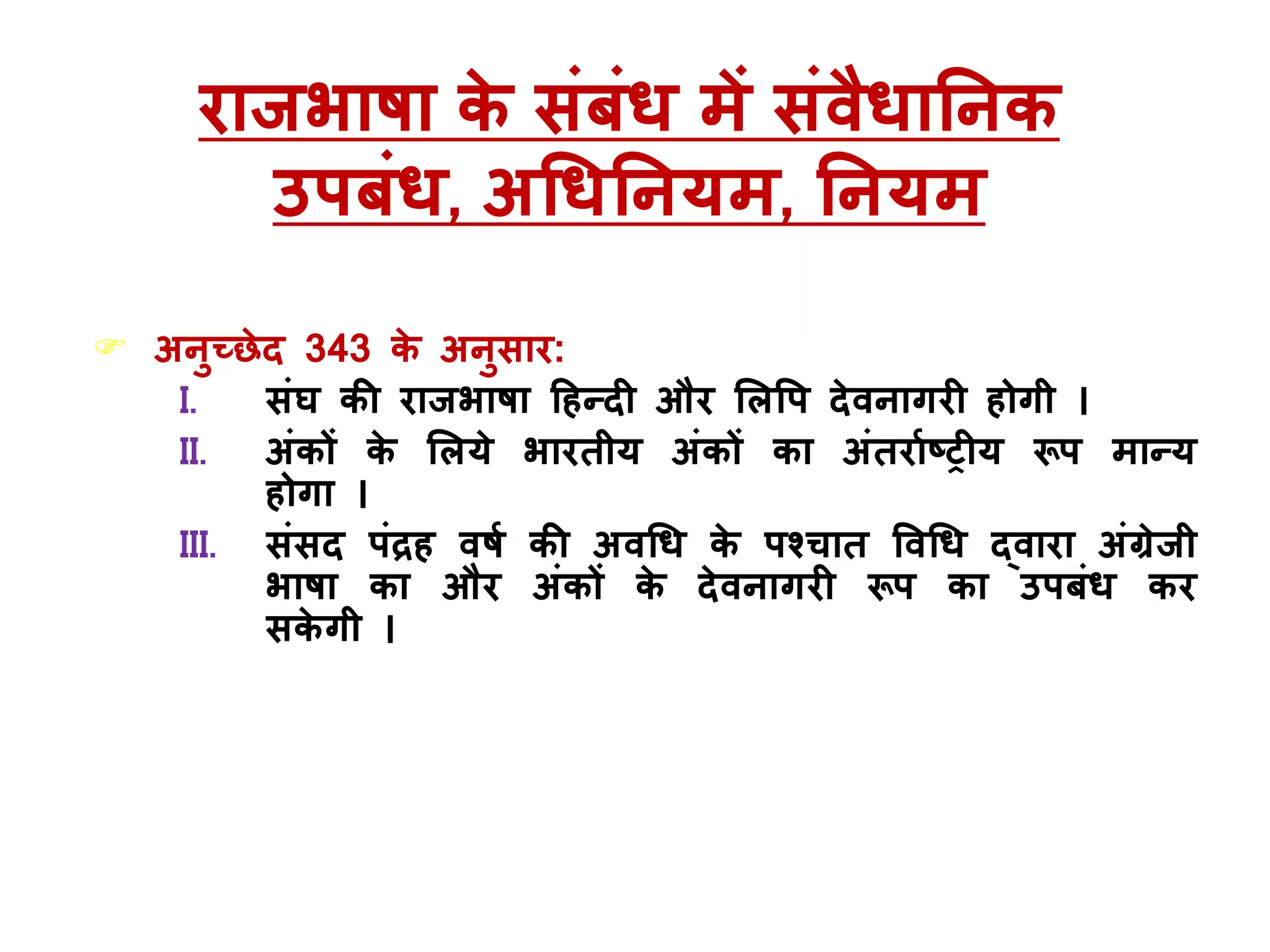 राजभाषा के संबंि में संवैिाननक
उपबंि, अधिननर्म, ननर्म
 अनुच्छेद 343 के अनुसार:
I. संघ की राजभाषा हहन्दी और मलवप देवनागरी होगी ।
II. अंकों के मलर्े भारतीर् अंकों का अंतरााष्ट्रीर् रूप मान्र्
होगा ।
III. संसद पंरह वषा की अवधि के पश्चात ववधि द्वारा अंग्रेजी
भाषा का और अंकों के देवनागरी रूप का उपबंि कर
सके गी ।
 