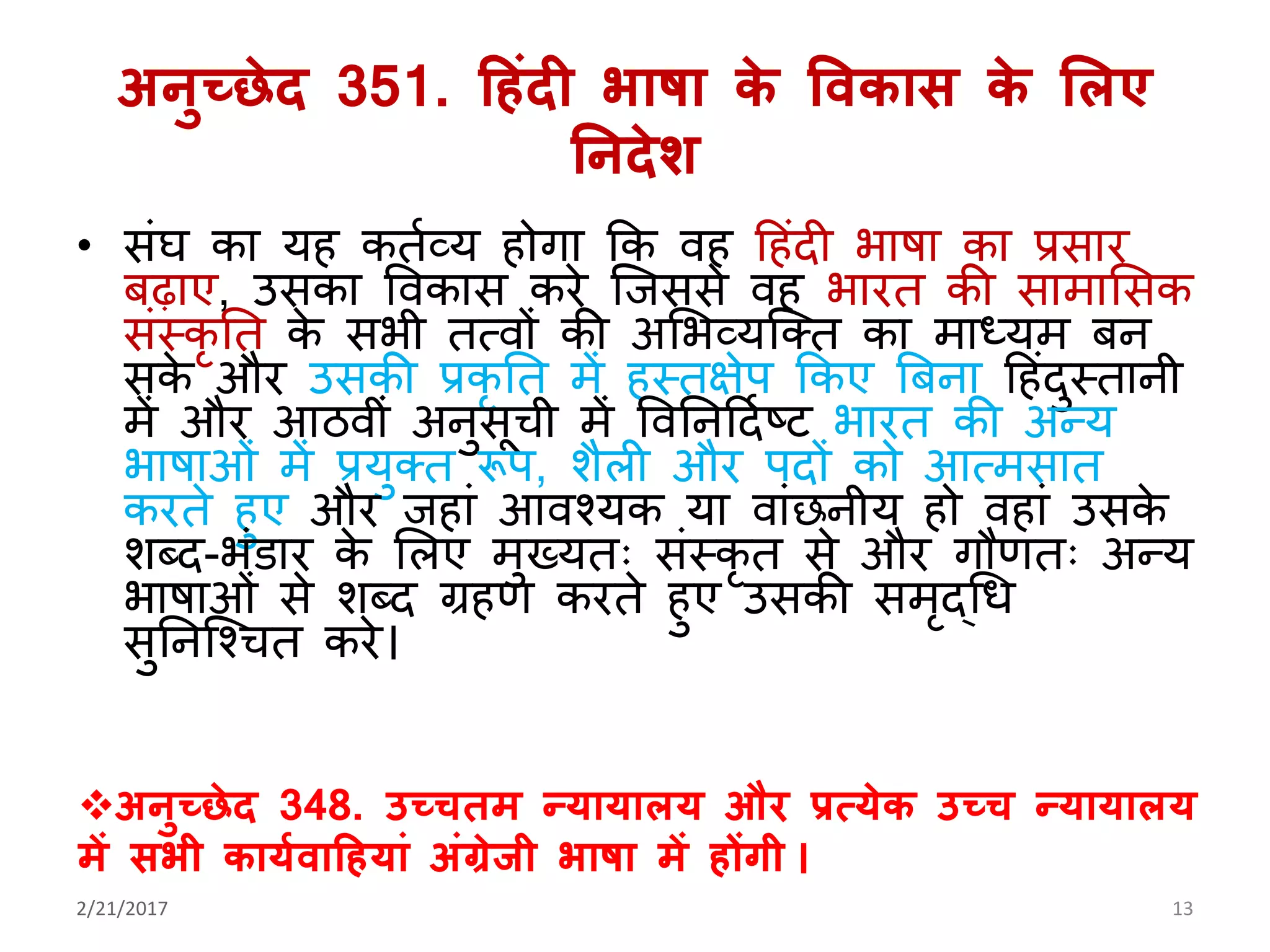 अनुच्छेद 351. हहंदी भाषा के ववकास के मलए
ननदेश
• सिंघ का र् कतयव्र् ोिा कक व ह िंदी भाषा का प्रसार
बढ़ाए, उसका ववकास करे जिससे व भारत की सामालसक
सिंस्कृ तत के सभी तत्वों की अलभव्र्जक्त का माध्र्म बन
सके और उसकी प्रकृ तत में स्तक्षेप ककए बबना ह िंदुस्तानी
में और आठवीिं अनुसूची में ववतनहदयष्ट भारत की अन्र्
भाषाओिं में प्रर्ुक्त रूप, शैली और पदों को आत्मसात
करते ुए और ि ािं आवश्र्क र्ा वािंछनीर् ो व ािं उसके
शब्द-भिंिार के ललए मुख्र्तः सिंस्कृ त से और िौणतः अन्र्
भाषाओिं से शब्द ग्र ण करते ुए उसकी समृद्गध
सुतनजश्चत करे।
2/21/2017 13
अनुच्छेद 348. उच्चतम न्र्ार्ालर् और प्रत्र्ेक उच्च न्र्ार्ालर्
में सभी कार्ावाहहर्ां अंग्रेजी भाषा में होंगी ।
 