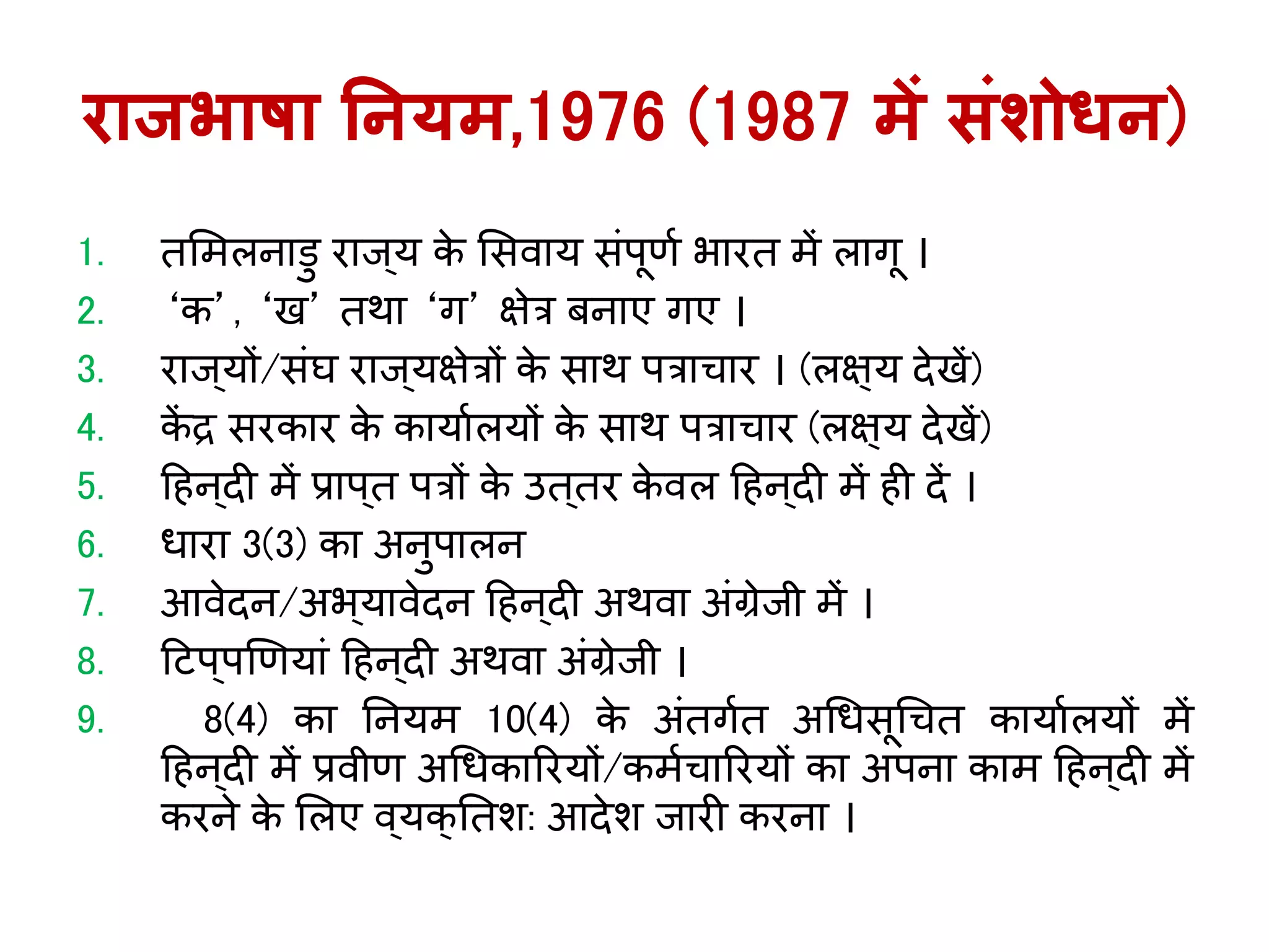 राजभाषा ननर्म,1976 (1987 में संशोिन)
1. तलमलनािु राि ्र् के लसवार् सिंपूणय भारत में लािू ।
2. ‘क’, ‘ख’ तर्ा ‘ि’ क्षेत्र बनाए िए ।
3. राि ्र्ों/सिंघ राि ्र्क्षेत्रों के सार् पत्राचार । (लक्ष्र् देखें)
4. कें द्र सरकार के कार्ायलर्ों के सार् पत्राचार (लक्ष्र् देखें)
5. ह न्दी में प्राप्त पत्रों के उत्तर के वल ह न्दी में ी दें ।
6. धारा 3(3) का अनुपालन
7. आवेदन/अभ ्र्ावेदन ह न ्दी अर्वा अिंग्रेिी में ।
8. हटप्पखणर्ािं ह न ्दी अर्वा अिंग्रेिी ।
9. 8(4) का तनर्म 10(4) के अिंतियत अगधसूगचत कार्ायलर्ों में
ह न ्दी में प्रवीण अगधकाररर्ों/कमयचाररर्ों का अपना काम ह न ्दी में
करने के ललए व्र्क्ततश: आदेश िारी करना ।
 