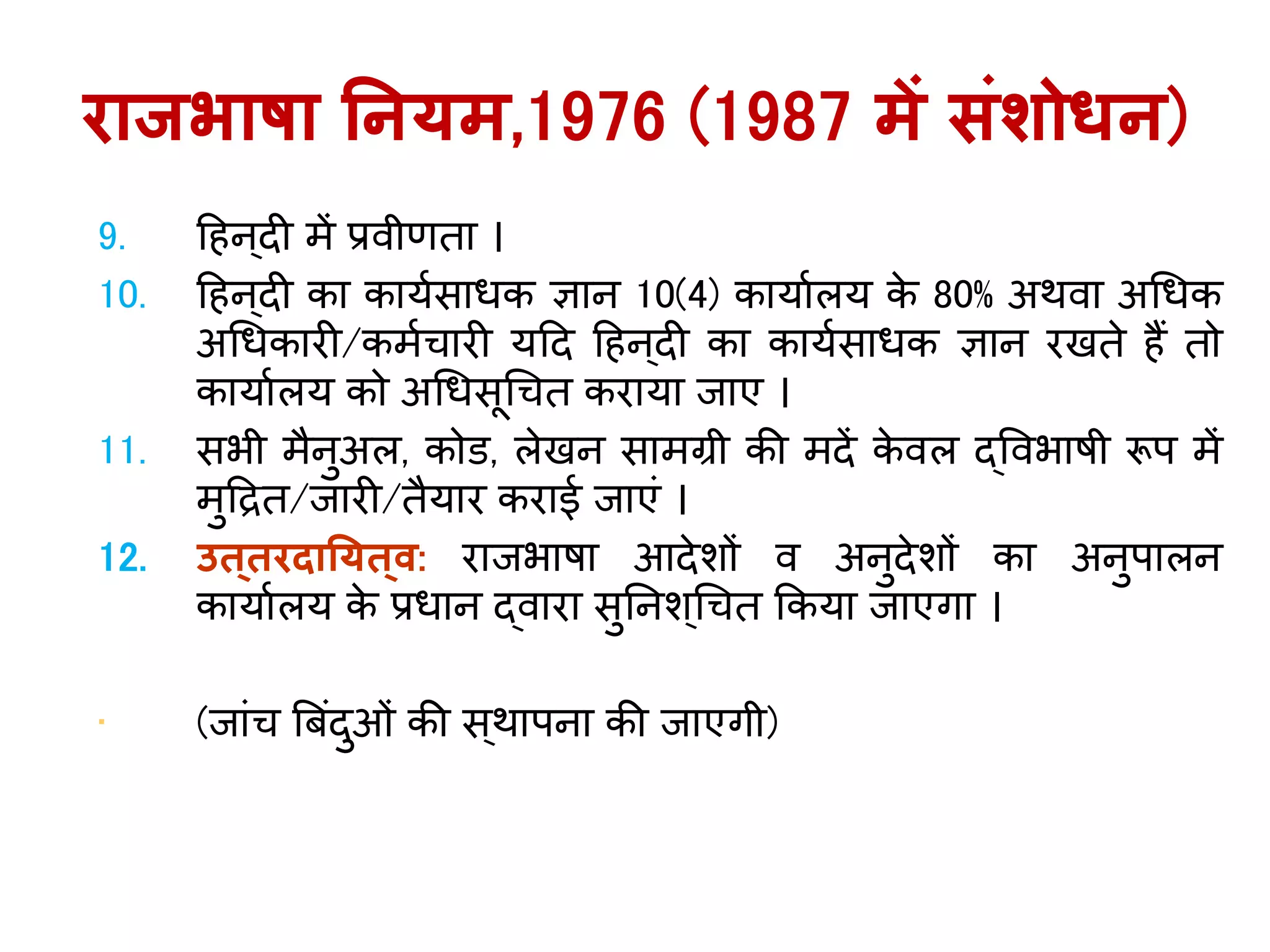 9. ह न ्दी में प्रवीणता ।
10. ह न ्दी का कार्यसाधक ज्ञान 10(4) कार्ायलर् के 80% अर्वा अगधक
अगधकारी/कमयचारी र्हद ह न्दी का कार्यसाधक ज्ञान रखते ैं तो
कार्ायलर् को अगधसूगचत करार्ा िाए ।
11. सभी मैनुअल, कोि, लेखन सामग्री की मदें के वल द्ववभाषी रूप में
मुहद्रत/िारी/तैर्ार कराई िाएिं ।
12. उत्तरदानर्त्व: रािभाषा आदेशों व अनुदेशों का अनुपालन
कार्ायलर् के प्रधान द्वारा सुतनश ्गचत ककर्ा िाएिा ।
• (िािंच बबिंदुओिं की स ्र्ापना की िाएिी)
राजभाषा ननर्म,1976 (1987 में संशोिन)
 