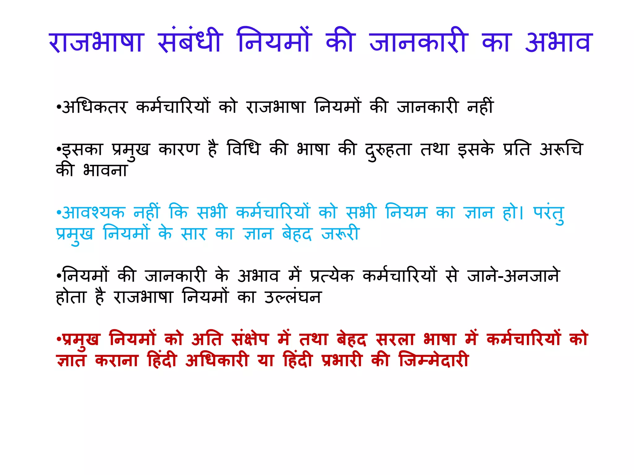 •अगधकतर कमयचाररर्ों को रािभाषा तनर्मों की िानकारी न ीिं
•इसका प्रमुख कारण ै ववगध की भाषा की दुरु ता तर्ा इसके प्रतत अरूगच
की भावना
•आवश्र्क न ीिं कक सभी कमयचाररर्ों को सभी तनर्म का ज्ञान ो। परिंतु
प्रमुख तनर्मों के सार का ज्ञान बे द िरूरी
•तनर्मों की िानकारी के अभाव में प्रत्र्ेक कमयचाररर्ों से िाने-अनिाने
ोता ै रािभाषा तनर्मों का उल्लिंघन
•प्रमुख ननर्मों को अनत संक्षेप में तथा बेहद सरला भाषा में कमाचाररर्ों को
ज्ञात कराना हहंदी अधिकारी र्ा हहंदी प्रभारी की ग्जम्मेदारी
रािभाषा सिंबिंधी तनर्मों की िानकारी का अभाव
 