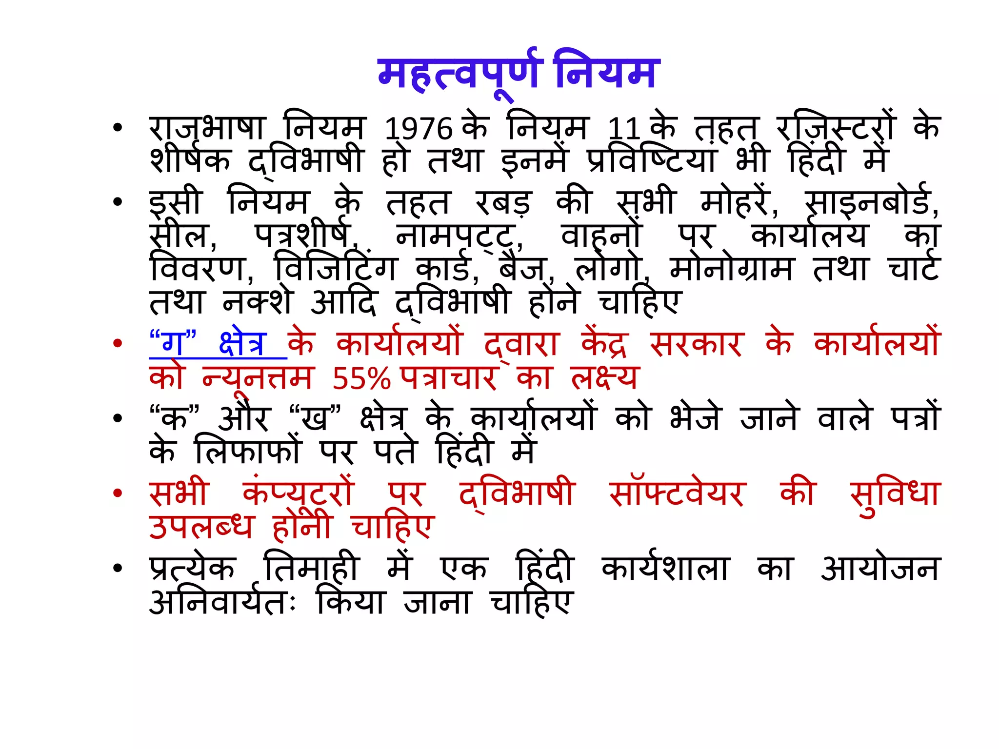 महत्वपूणा ननर्म
• रािभाषा तनर्म 1976 के तनर्म 11 के त त रजिस्टरों के
शीषयक द्ववभाषी ो तर्ा इनमें प्रववजष्टर्ािं भी ह िंदी में
• इसी तनर्म के त त रबड़ की सभी मो रें, साइनबोिय,
सील, पत्रशीषय, नामपट्ट, वा नों पर कार्ायलर् का
वववरण, ववजिहटिंि कािय, बैि, लोिो, मोनोग्राम तर्ा चाटय
तर्ा नक्शे आहद द्ववभाषी ोने चाह ए
• “ि” क्षेत्र के कार्ायलर्ों द्वारा कें द्र सरकार के कार्ायलर्ों
को न्र्ूनत्तम 55% पत्राचार का लक्ष्र्
• “क” और “ख” क्षेत्र के कार्ायलर्ों को भेिे िाने वाले पत्रों
के ललफाफों पर पते ह िंदी में
• सभी किं प्र्ूटरों पर द्ववभाषी सॉफ्टवेर्र की सुववधा
उपलब्ध ोनी चाह ए
• प्रत्र्ेक ततमा ी में एक ह िंदी कार्यशाला का आर्ोिन
अतनवार्यतः ककर्ा िाना चाह ए
 