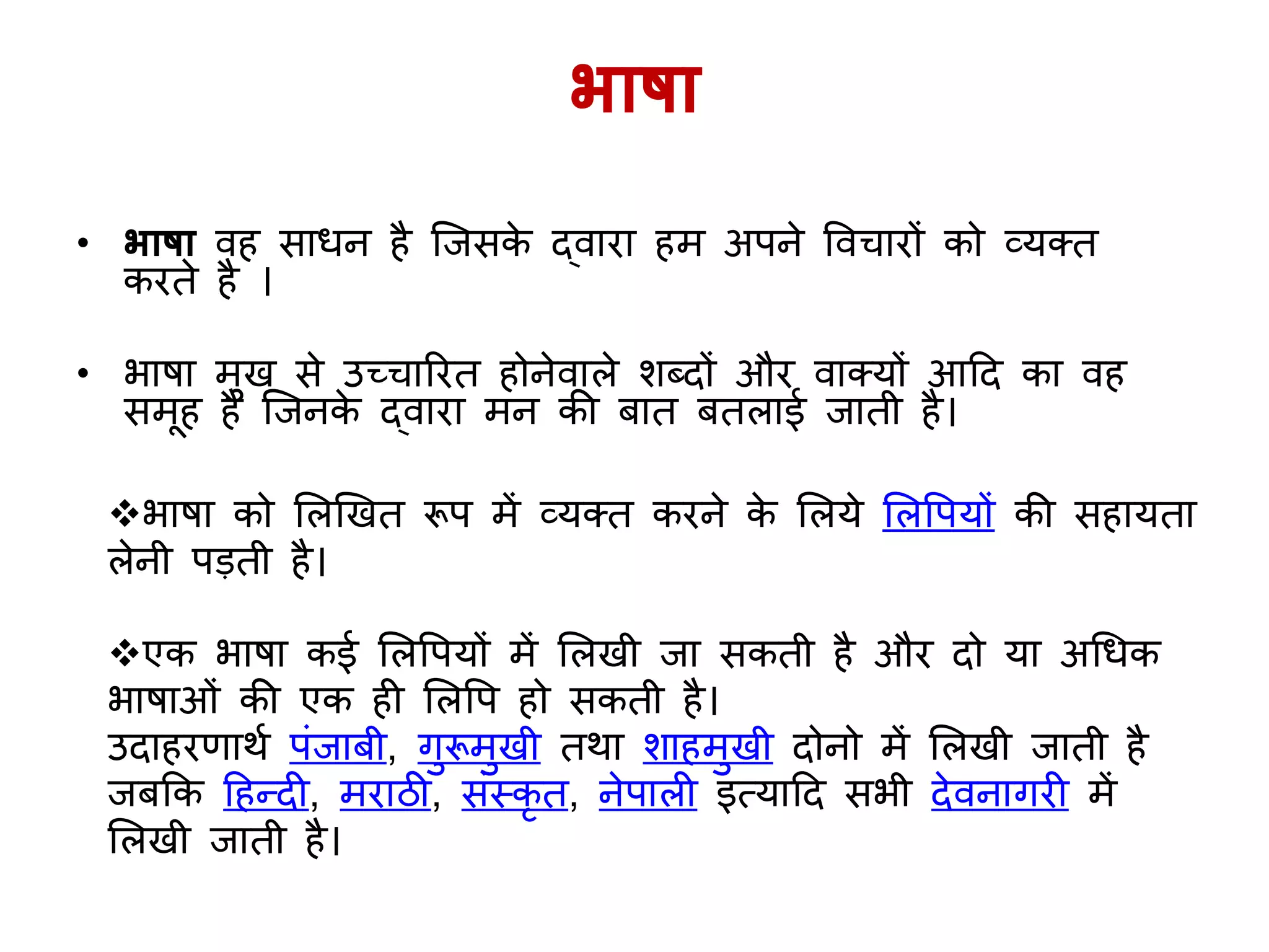 भाषा
• भाषा व साधन ै जिसके द्वारा म अपने ववचारों को व्र्क्त
करते ै ।
• भाषा मुख से उच्चाररत ोनेवाले शब्दों और वाक्र्ों आहद का व
समू ै जिनके द्वारा मन की बात बतलाई िाती ै।
भाषा को ललखखत रूप में व्र्क्त करने के ललर्े ललवपर्ों की स ार्ता
लेनी पड़ती ै।
एक भाषा कई ललवपर्ों में ललखी िा सकती ै और दो र्ा अगधक
भाषाओिं की एक ी ललवप ो सकती ै।
उदा रणार्य पिंिाबी, िुरूमुखी तर्ा शा मुखी दोनो में ललखी िाती ै
िबकक ह न्दी, मराठी, सिंस्कृ त, नेपाली इत्र्ाहद सभी देवनािरी में
ललखी िाती ै।
 