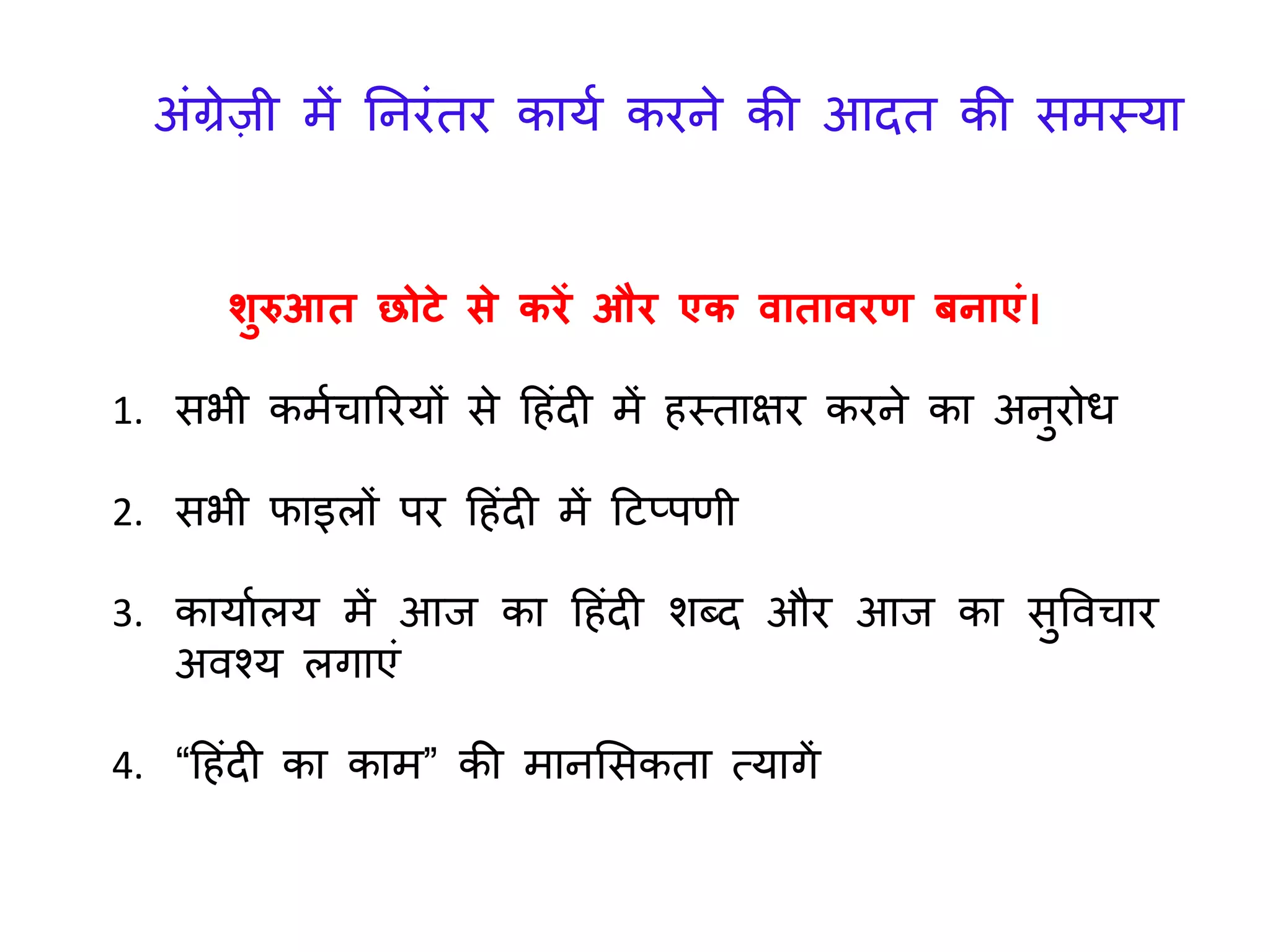शुरुआत छोटे से करें और एक वातावरण बनाएं।
1. सभी कमयचाररर्ों से ह िंदी में स्ताक्षर करने का अनुरोध
2. सभी फाइलों पर ह िंदी में हटप्पणी
3. कार्ायलर् में आि का ह िंदी शब्द और आि का सुववचार
अवश्र् लिाएिं
4. “ह िंदी का काम” की मानलसकता त्र्ािें
अिंग्रेज़ी में तनरिंतर कार्य करने की आदत की समस्र्ा
 