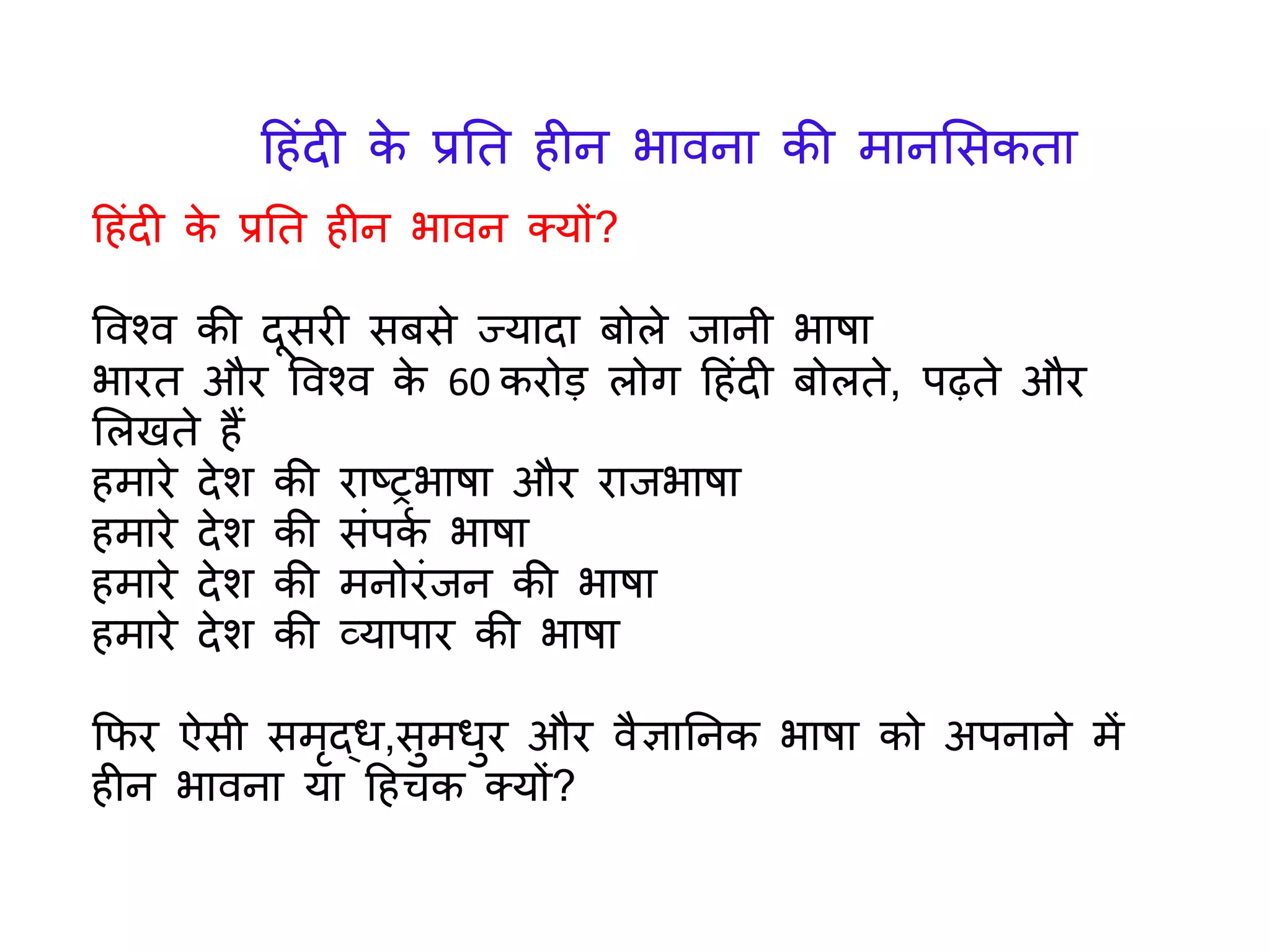 ह िंदी के प्रतत ीन भावन क्र्ों?
ववश्व की दूसरी सबसे ज्र्ादा बोले िानी भाषा
भारत और ववश्व के 60 करोड़ लोि ह िंदी बोलते, पढ़ते और
ललखते ैं
मारे देश की राष्रभाषा और रािभाषा
मारे देश की सिंपकय भाषा
मारे देश की मनोरिंिन की भाषा
मारे देश की व्र्ापार की भाषा
कफर ऐसी समृद्ध,सुमधुर और वैज्ञातनक भाषा को अपनाने में
ीन भावना र्ा ह चक क्र्ों?
ह िंदी के प्रतत ीन भावना की मानलसकता
 