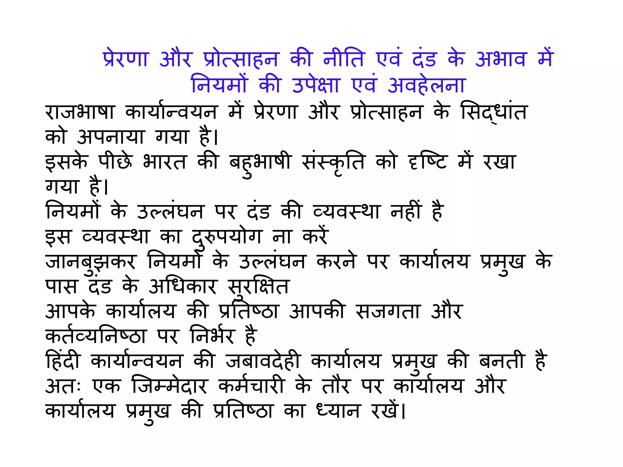 रािभाषा कार्ायन्वर्न में प्रेरणा और प्रोत्सा न के लसद्धािंत
को अपनार्ा िर्ा ै।
इसके पीछे भारत की ब ुभाषी सिंस्कृ तत को दृजष्ट में रखा
िर्ा ै।
तनर्मों के उल्लिंघन पर दिंि की व्र्वस्र्ा न ीिं ै
इस व्र्वस्र्ा का दुरुपर्ोि ना करें
िानबुझकर तनर्मों के उल्लिंघन करने पर कार्ायलर् प्रमुख के
पास दिंि के अगधकार सुरक्षक्षत
आपके कार्ायलर् की प्रततष्ठा आपकी सििता और
कतयव्र्तनष्ठा पर तनभयर ै
ह िंदी कार्ायन्वर्न की िबावदे ी कार्ायलर् प्रमुख की बनती ै
अतः एक जिम्मेदार कमयचारी के तौर पर कार्ायलर् और
कार्ायलर् प्रमुख की प्रततष्ठा का ध्र्ान रखें।
प्रेरणा और प्रोत्सा न की नीतत एविं दिंि के अभाव में
तनर्मों की उपेक्षा एविं अव ेलना
 