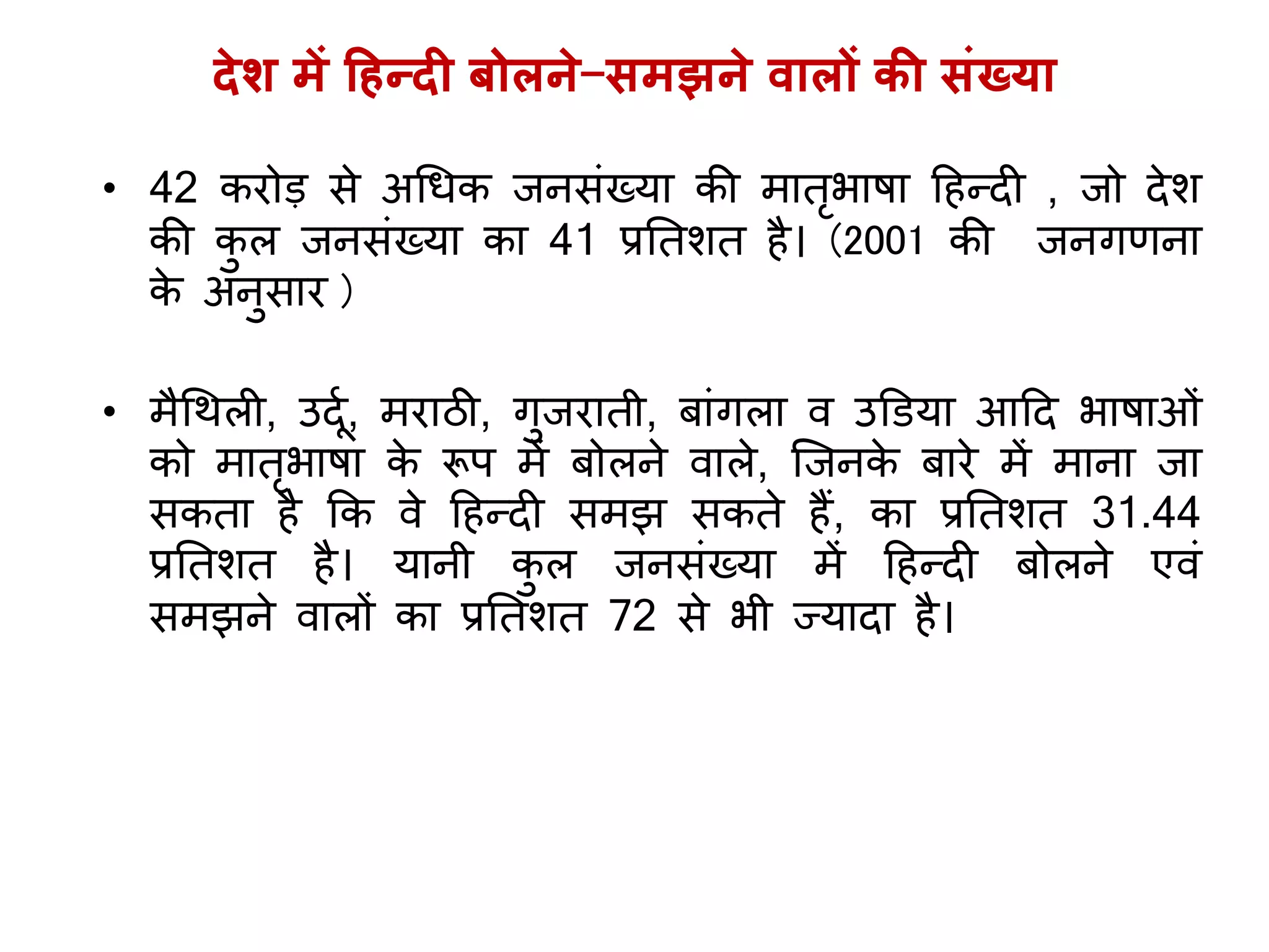 देश में हहन्दी बोलने-समझने वालों की संख्र्ा
• 42 करोड़ से अगधक िनसिंख्र्ा की मातृभाषा ह न्दी , िो देश
की कु ल िनसिंख्र्ा का 41 प्रततशत ै। (2001 की िनिणना
के अनुसार )
• मैगर्ली, उदूय, मराठी, िुिराती, बािंिला व उडिर्ा आहद भाषाओिं
को मातृभाषा के रूप में बोलने वाले, जिनके बारे में माना िा
सकता ै कक वे ह न्दी समझ सकते ैं, का प्रततशत 31.44
प्रततशत ै। र्ानी कु ल िनसिंख्र्ा में ह न्दी बोलने एविं
समझने वालों का प्रततशत 72 से भी ज्र्ादा ै।
 
