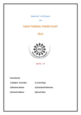 Industrial visit Report
On
PaRAS THERMAL POWER PLANT
Akola
2016 - 17
Submitted by
1)Abhijeet Amnerkar 2) Amit Hinge
3)Bhushan khadse 4)Chandanlal Bahetwar
5)Dinesh Dakhore 6)Piyush Bhat
 