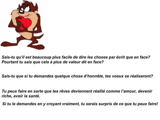 Tu peux faire en sorte que tes rêves deviennent réalité comme l’amour, devenir riche, avoir la santé. Sais-tu qu’il est beaucoup plus facile de dire les choses par écrit que en face? Pourtant tu sais que cela à plus de valeur dit en face? Sais-tu que si tu demandes quelque chose d’honnête, tes voeux se réaliseront? Si tu le demandes en y croyant vraiment, tu serais surpris de ce que tu peux faire! 