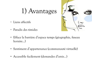1) Avantages
• Liens affectifs
• Paradis des timides
• Efface la barrière d’espace temps (géographie, fuseau
horaire…)
• Sentiment d’appartenance (communauté virtuelle)
• Accessible facilement (demandes d’amis…)
 