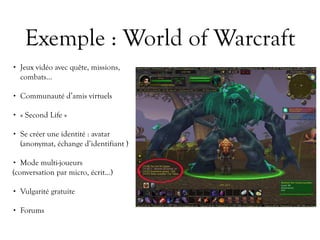 Exemple : World of Warcraft
• Jeux vidéo avec quête, missions,
combats…
• Communauté d’amis virtuels
• « Second Life »
• Se créer une identité : avatar
(anonymat, échange d’identifiant )
• Mode multi-joueurs
(conversation par micro, écrit…)
• Vulgarité gratuite
• Forums
 
