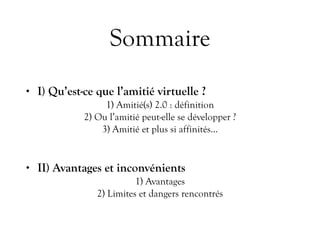 Sommaire
• I) Qu’est-ce que l’amitié virtuelle ?
1) Amitié(s) 2.0 : définition
2) Ou l’amitié peut-elle se développer ?
3) Amitié et plus si affinités…
• II) Avantages et inconvénients
1) Avantages
2) Limites et dangers rencontrés
 