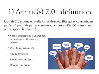 1) Amitié(s) 2.0 : définition
• Virtuel : susceptible d’exister mais
qui reste sans effets dans le
présent.
• Deux formes d’amitiés
- Amitié renforcée
- Amitié créée en ligne
• Identité numérique
L’amitié 2.0 est une nouvelle forme de sociabilité qui se construit, en
général, à partir de points communs, de centres d’intérêts (musiques,
séries, sports, humour…)
 