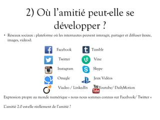 2) Où l’amitié peut-elle se
développer ?
• Réseaux sociaux : plateforme où les internautes peuvent interagir, partager et diffuser (texte,
images, vidéos).
Facebook Tumblr
Twitter Vine
Instagram Skype
Omegle Jeux Vidéos
Viadeo / LinkedIn Youtube/ DailyMotion
Expression propre au monde numérique « nous nous sommes connus sur Facebook/ Twitter »
L’amitié 2.0 est-elle réellement de l’amitié ?
 
