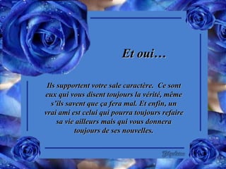 Et oui… Ils supportent votre sale caractère.  Ce sont eux qui vous disent toujours la vérité, même s’ils savent que ça fera mal. Et enfin, un vrai ami est celui qui pourra toujours refaire sa vie ailleurs mais qui vous donnera toujours de ses nouvelles. 