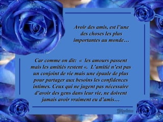 Avoir des amis, est l’une des choses les plus importantes au monde… Car comme on dit:  «  les amours passent mais les amitiés restent «.  L’amitié n’est pas un conjoint de vie mais une épaule de plus pour partager aux besoins les confidences intimes. Ceux qui ne jugent pas nécessaire d’avoir des gens dans leur vie, ne doivent jamais avoir vraiment eu d’amis… 