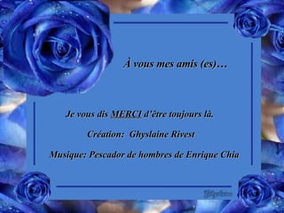 À vous mes amis (es)… Je vous dis  MERCI  d’être toujours là. Création:  Ghyslaine Rivest Musique: Pescador de hombres de Enrique Chia 