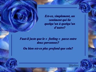 Est-ce, simplement, un sentiment qui lie quelqu’un à quelqu’un d’autre? Faut-il juste que le «  feeling «  passe entre deux personnes? Ou bien est-ce plus profond que cela? 