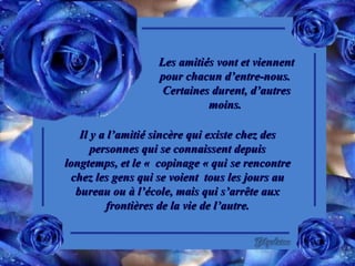 Les amitiés vont et viennent pour chacun d’entre-nous.  Certaines durent, d’autres moins.  Il y a l’amitié sincère qui existe chez des personnes qui se connaissent depuis longtemps, et le «  copinage « qui se rencontre chez les gens qui se voient  tous les jours au bureau ou à l’école, mais qui s’arrête aux frontières de la vie de l’autre. 
