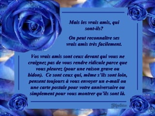 Mais les vrais amis, qui sont-ils? On peut reconnaître ses vrais amis très facilement. Vos vrais amis sont ceux devant qui vous ne craignez pas de vous rendre ridicule parce que vous pleurez (pour une raison grave ou bidon).  Ce sont ceux qui, même s’ils sont loin, pensent toujours à vous envoyer un e-mail ou une carte postale pour votre anniversaire ou simplement pour vous montrer qu’ils sont là. 