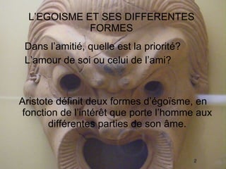 L’EGOISME ET SES DIFFERENTES FORMES Dans l’amitié, quelle est la priorité? L’amour de soi ou celui de l’ami? Aristote définit deux formes d’égoïsme, en fonction de l’intérêt que porte l’homme aux différentes parties de son âme. 
