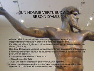 UN HOMME VERTUEUX A-T-IL  BESOIN D’AMIS ? Aristote définit l’homme vertueux comme quelqu’un qui a gagné son indépendance(  ). A priori il n ’a donc pas besoin d’amis. Par ailleurs il affirme également : »L’amitié est ce qu’il y a de plus nécessaire pour vivre » (EN,VIII,1). Ces deux déclarations semblent contradictoires:il s’agit d’une aporie philosophique.  L’homme parfaitement heureux ne peut être solitaire : de fait, c’est »un animal fait pour vivre en société ». L’homme heureux a besoin d’amis pour: - Répandre ses bienfaits - Avoir une activité théorétique plus continue, plus agréable. - Mener une vie agréable(plus simple d’exercer une activité en société et plus agréable de contempler les actions vertueuses d’amis vertueux. 