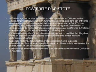 POSTERITE   D’ARISTOTE Au Moyen Age, les œuvres d’Aristote, souvent transmises en Occident par les Arabes, largement traduites en latin, furent utilisées par l’Église dans son entreprise de rationalisation du contenu de la foi et inspirèrent la pensée de Saint Thomas (thomisme), qui lui emprunta, entre autre son idée de la justice. Par ce biais, la doctrine sociale de l’Église catholique sera très marquée par la référence à Aristote et à la place qu’il accorde à la nature comme critère du juste. La force de son système et sa richesse en font toujours un modèle (chez Hegel ou Marx), en dépit des attaques portées contre l’aristotélisme par les traditions platonicienne, et cartésienne. La pensée moderne, depuis Galilée, s’oppose radicalement à la pensée aristotélicienne. Aristote reste cependant l’auteur de référence de la logique dont il a jeté les bases en tant que discipline formelle. L’aristotélisme a eu une place importante dans le monde arabo-musulman (Avicenne et Averroès). 