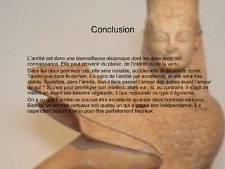 Conclusion L’amitié est donc une bienveillance réciproque dont les deux amis ont connaissance. Elle peut provenir du plaisir, de l’intérêt ou de la vertu. Dans les deux premiers cas, elle sera instable, accidentelle et de courte durée. Tandis que dans le dernier, il s’agira de l’amitié par excellence, et elle sera très stable. Toutefois, dans l’amitié, faut-il faire passer l’amour des autres avant l’amour de soi ? Si c’est pour privilégier son intellect, alors oui ; si, au contraire, il s’agit de mettre en avant ses besoins végétatifs, il faut repousser ce type d’égoïsme. On a vu que l’ amitié ne pouvait être excellente qu’entre deux hommes vertueux. Bien qu’un homme vertueux soit quelqu’un qui a gagné son indépendance, il a cependant besoin d’amis pour être parfaitement heureux.  