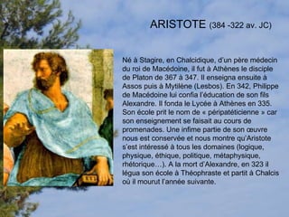ARISTOTE  (384 -322 av. JC) Né à Stagire, en Chalcidique, d’un père médecin du roi de Macédoine, il fut à Athènes le disciple de Platon de 367 à 347. Il enseigna ensuite à Assos puis à Mytilène (Lesbos). En 342, Philippe de Macédoine lui confia l’éducation de son fils Alexandre. Il fonda le Lycée à Athènes en 335. Son école prit le nom de « péripatéticienne » car son enseignement se faisait au cours de promenades. Une infime partie de son œuvre nous est conservée et nous montre qu’Aristote s’est intéressé à tous les domaines (logique, physique, éthique, politique, métaphysique, rhétorique…). A la mort d’Alexandre, en 323 il légua son école à Théophraste et partit à Chalcis où il mourut l’année suivante.  