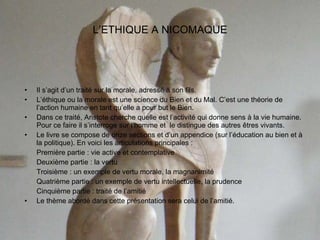 L’ETHIQUE A NICOMAQUE Il s’agit d’un traité sur la morale, adressé à son fils. L’éthique ou la morale est une science du Bien et du Mal. C’est une théorie de l’action humaine en tant qu’elle a pour but le Bien. Dans ce traité, Aristote cherche quelle est l’activité qui donne sens à la vie humaine. Pour ce faire il s’interroge sur l’homme et  le distingue des autres êtres vivants. Le livre se compose de onze sections et d’un appendice (sur l’éducation au bien et à la politique). En voici les articulations principales : Première partie : vie active et contemplative Deuxième partie : la vertu Troisième : un exemple de vertu morale, la magnanimité Quatrième partie : un exemple de vertu intellectuelle, la prudence Cinquième partie : traité de l’amitié Le thème abordé dans cette présentation sera celui de l’amitié.  