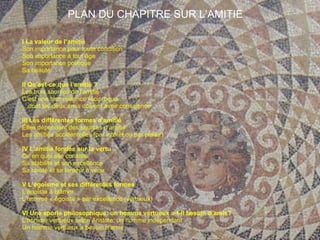 PLAN DU CHAPITRE SUR L’AMITIE I La valeur de l’amitié Son importance pour toute condition Son importance à tout âge Son importance politique Sa beauté II Qu’est-ce que l’amitié ? Les trois sources de l’amitié C’est une bienveillance réciproque … … dont les deux amis doivent avoir conscience III Les différentes formes d’amitié Elles dépendent des sources d’amitié Les amitiés accidentelles (par intérêt ou par plaisir) IV L’amitié fondée sur la vertu Ce en quoi elle consiste Sa stabilité et son excellence Sa rareté et sa lenteur à venir V L’égoïsme et ses différentes formes L’égoïste à blâmer L’homme « égoïste » par excellence (vertueux) VI Une aporie philosophique: un homme vertueux a-t-il besoin d’amis? L’homme vertueux selon Aristote: un homme indépendant Un homme vertueux a besoin d’amis 