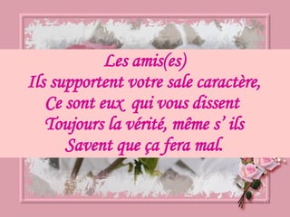 Les amis(es) Ils supportent votre sale caractère, Ce sont eux  qui vous dissent  Toujours la vérité, même s’ ils Savent que ça fera mal. 