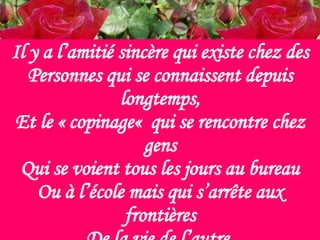 Il y a l’amitié sincère qui existe chez des Personnes qui se connaissent depuis longtemps, Et le « copinage«  qui se rencontre chez gens Qui se voient tous les jours au bureau Ou à l’école mais qui s’arrête aux frontières De la vie de l’autre. 