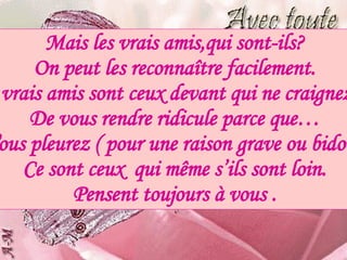 Mais les vrais amis,qui sont-ils? On peut les reconnaître facilement. Vos vrais amis sont ceux devant qui ne craignez pas De vous rendre ridicule parce que… Vous pleurez ( pour une raison grave ou bidon ) Ce sont ceux  qui même s’ils sont loin. Pensent toujours à vous . 