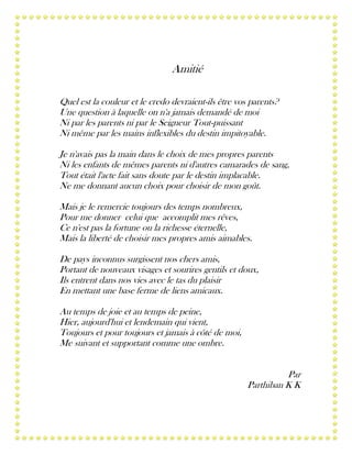 Amitié
Quel est la couleur et le credo devraient-ils être vos parents?
Une question à laquelle on n'a jamais demandé de moi
Ni par les parents ni par le Seigneur Tout-puissant
Ni même par les mains inflexibles du destin impitoyable.
Je n'avais pas la main dans le choix de mes propres parents
Ni les enfants de mêmes parents ni d'autres camarades de sang,
Tout était l'acte fait sans doute par le destin implacable.
Ne me donnant aucun choix pour choisir de mon goût.
Mais je le remercie toujours des temps nombreux,
Pour me donner celui que accomplit mes rêves,
Ce n'est pas la fortune ou la richesse éternelle,
Mais la liberté de choisir mes propres amis aimables.
De pays inconnus surgissent nos chers amis,
Portant de nouveaux visages et sourires gentils et doux,
Ils entrent dans nos vies avec le tas du plaisir
En mettant une base ferme de liens amicaux.
Au temps de joie et au temps de peine,
Hier, aujourd'hui et lendemain qui vient,
Toujours et pour toujours et jamais à côté de moi,
Me suivant et supportant comme une ombre.
Par
Parthiban K K

 