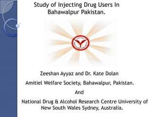 Study of Injecting Drug Users In
          Bahawalpur Pakistan.




       Zeeshan Ayyaz and Dr. Kate Dolan
 Amitiel Welfare Society, Bahawalpur, Pakistan.
                      And
National Drug & Alcohol Research Centre University of
        New South Wales Sydney, Australia.
 