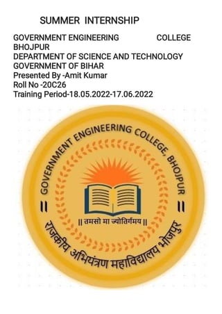 SUMMER INTERNSHIP
GOVERNMENT ENGINEERING COLLEGE
BHOJPUR
DEPARTMENT OF SCIENCE AND TECHNOLOGY
GOVERNMENT OF BIHAR
Presented By -Amit Kumar
Roll No -20C26
Training Period-18.05.2022-17.06.2022
 