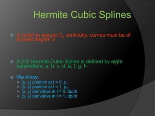 Hermite Cubic Splines
 In order to assure C2 continuity, curves must be of
at least degree 3
 A 2-D Hermite Cubic Spline is defined by eight
parameters: a, b, c, d, e, f, g, h
 We know:
 (x, y) position at t = 0, p1
 (x, y) position at t = 1, p2
 (x, y) derivative at t = 0, dp/dt
 (x, y) derivative at t = 1, dp/dt
 